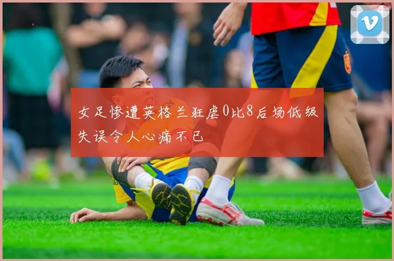 女足惨遭英格兰狂虐0比8后场低级失误令人心痛不已