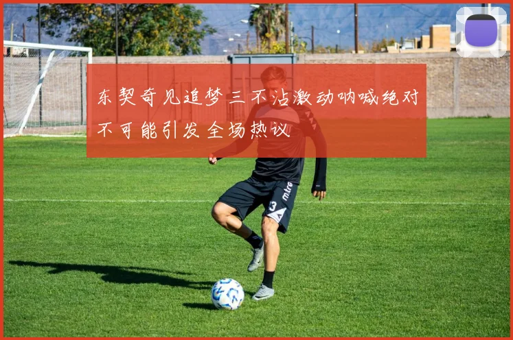 东契奇见追梦三不沾激动呐喊绝对不可能引发全场热议