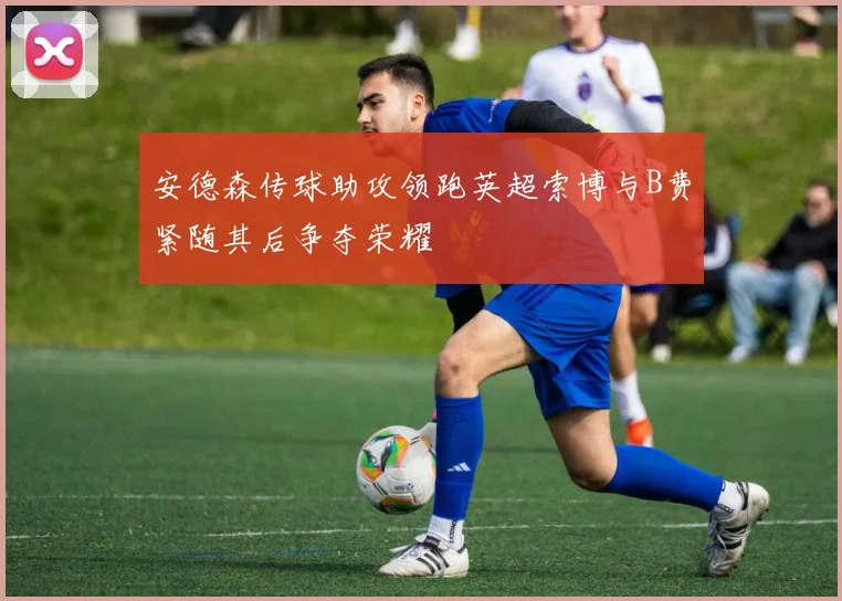 安德森传球助攻领跑英超索博与B费紧随其后争夺荣耀