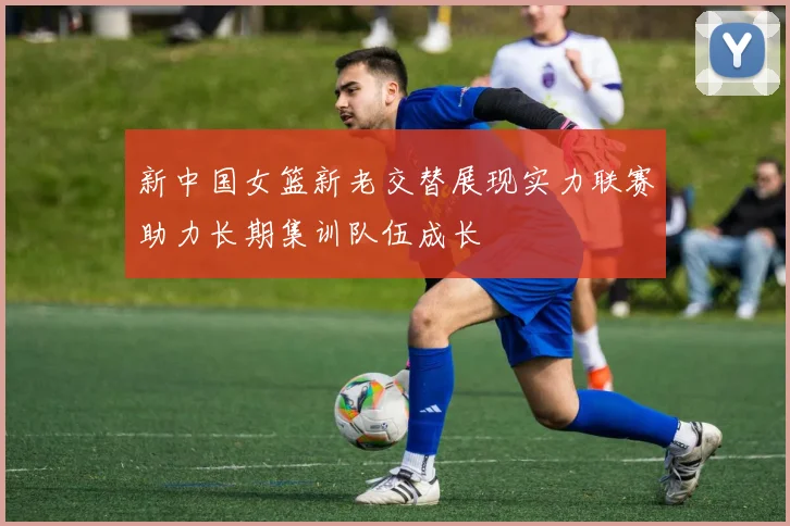 新中国女篮新老交替展现实力联赛助力长期集训队伍成长