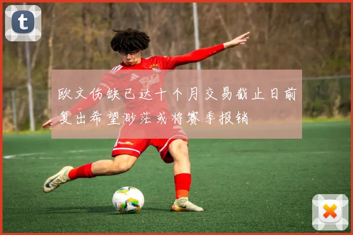 欧文伤缺已达十个月交易截止日前复出希望渺茫或将赛季报销