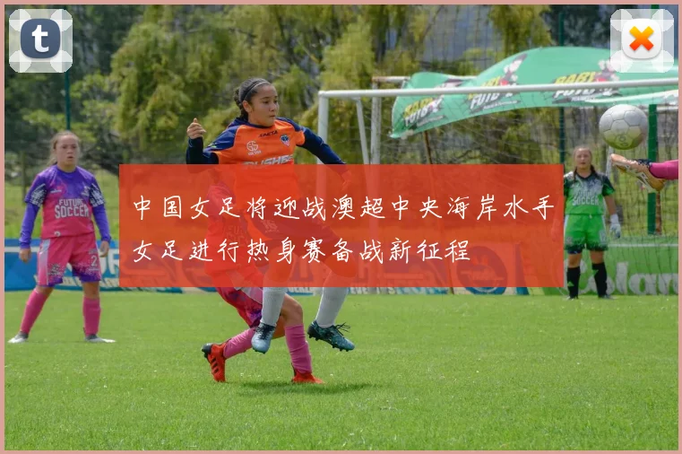 中国女足将迎战澳超中央海岸水手女足进行热身赛备战新征程