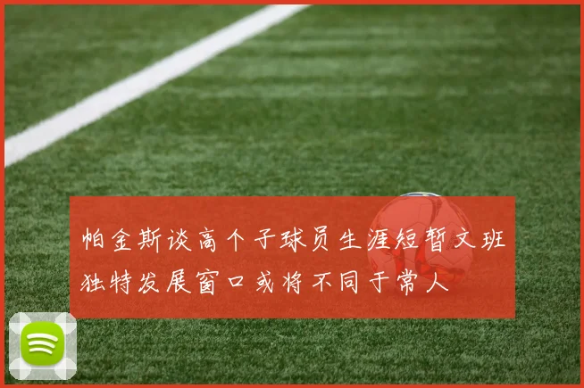 帕金斯谈高个子球员生涯短暂文班独特发展窗口或将不同于常人