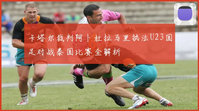卡塔尔裁判阿卜杜拉马里执法U23国足对战泰国比赛全解析