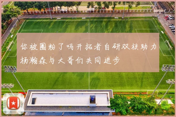 你被圈粉了吗开拓者自研双核助力杨瀚森与大哥们共同进步