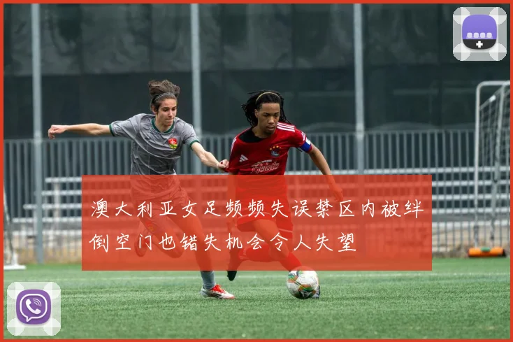 澳大利亚女足频频失误禁区内被绊倒空门也错失机会令人失望