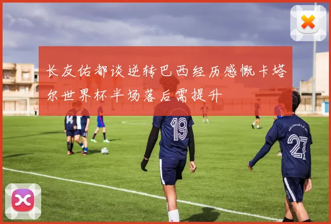 长友佑都谈逆转巴西经历感慨卡塔尔世界杯半场落后需提升