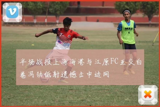 半场战报上海海港与江原FC互交白卷冯劲低射遗憾击中边网