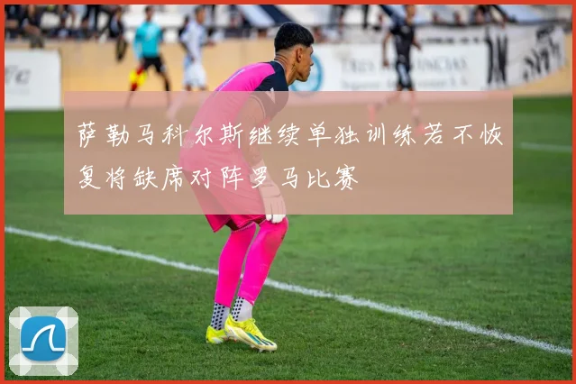 萨勒马科尔斯继续单独训练若不恢复将缺席对阵罗马比赛