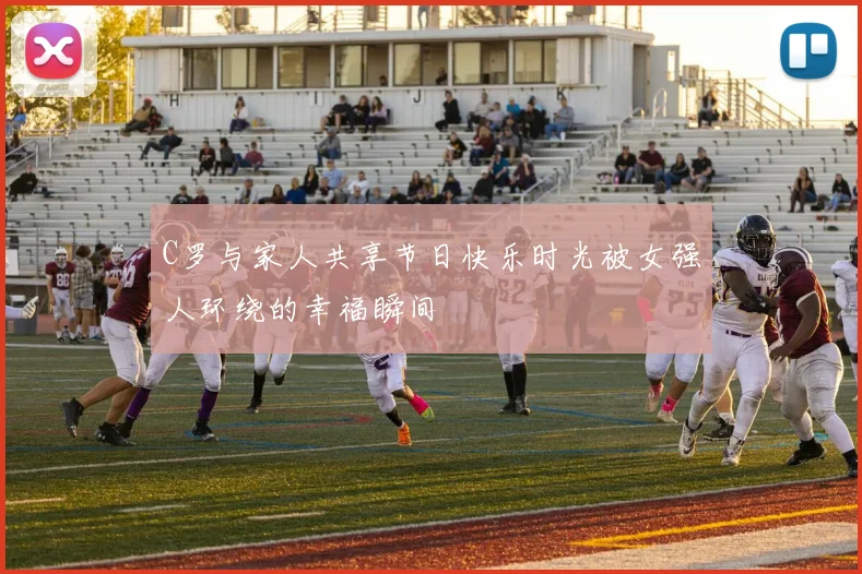 C罗与家人共享节日快乐时光被女强人环绕的幸福瞬间