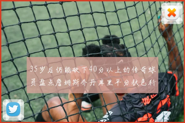 35岁后仍能砍下40分以上的传奇球员盘点詹姆斯乔丹库里平分秋色科比60分马龙曾获MVP
