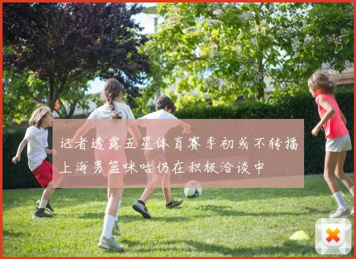 记者透露五星体育赛季初或不转播上海男篮咪咕仍在积极洽谈中