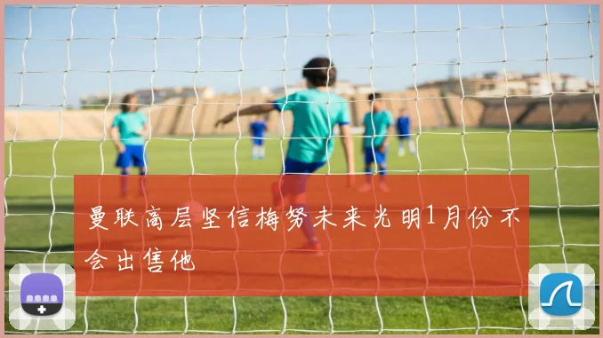 曼联高层坚信梅努未来光明1月份不会出售他