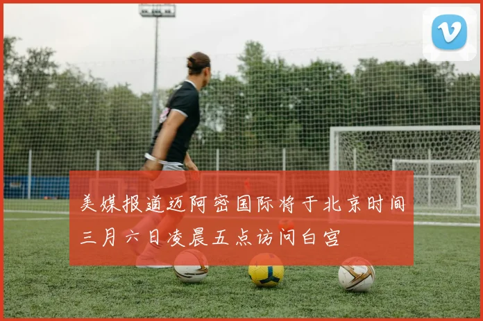 美媒报道迈阿密国际将于北京时间三月六日凌晨五点访问白宫