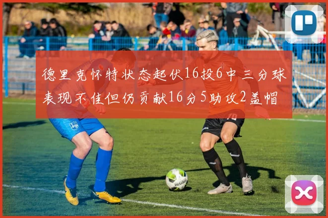 德里克怀特状态起伏16投6中三分球表现不佳但仍贡献16分5助攻2盖帽