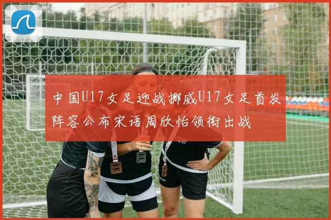中国U17女足迎战挪威U17女足首发阵容公布宋语周欣怡领衔出战