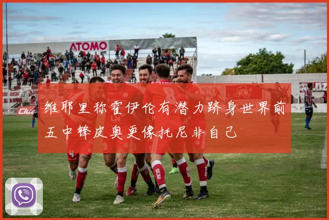 维耶里称霍伊伦有潜力跻身世界前五中锋皮奥更像托尼非自己