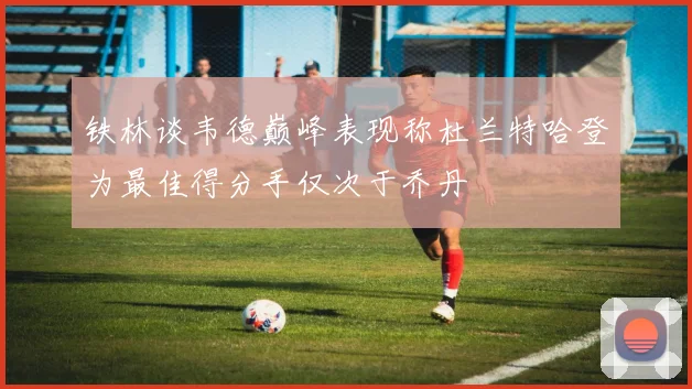 铁林谈韦德巅峰表现称杜兰特哈登为最佳得分手仅次于乔丹