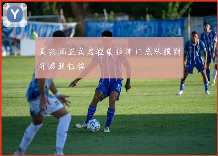 吴兴涵正式启程前往津门虎队报到开启新征程