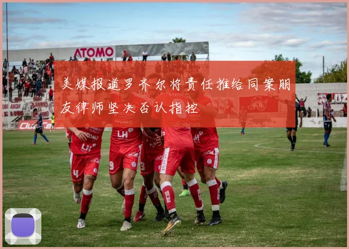 美媒报道罗齐尔将责任推给同案朋友律师坚决否认指控