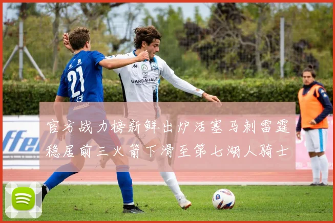 官方战力榜新鲜出炉活塞马刺雷霆稳居前三火箭下滑至第七湖人骑士表现不佳
