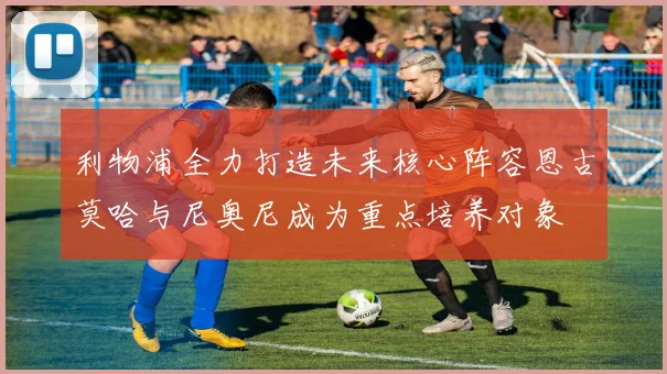 利物浦全力打造未来核心阵容恩古莫哈与尼奥尼成为重点培养对象