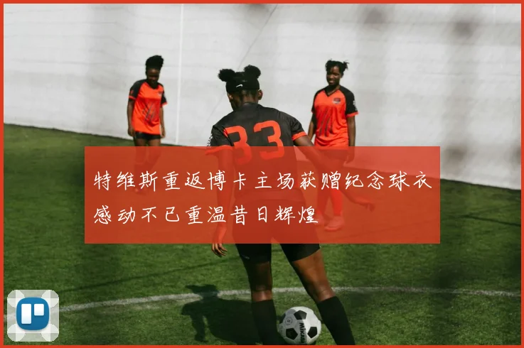 特维斯重返博卡主场获赠纪念球衣感动不已重温昔日辉煌