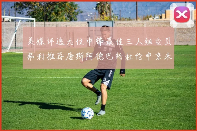 美媒评选九位中锋最佳三人组合贝弗利推荐唐斯阿德巴约杜伦申京未入选