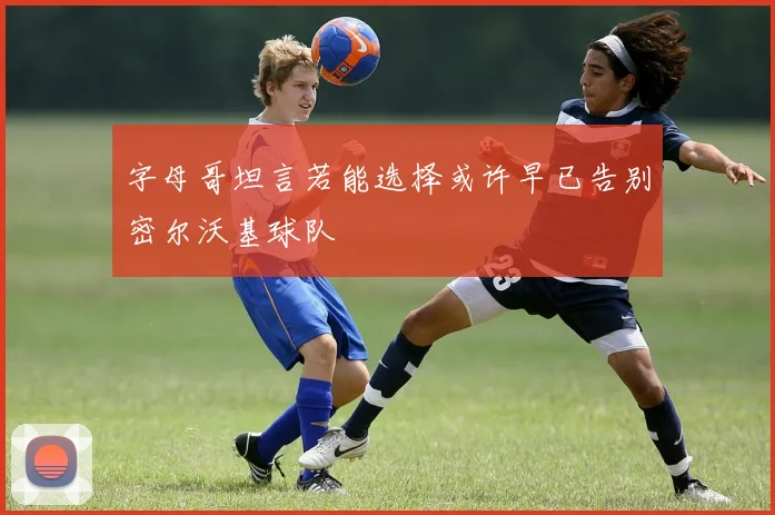 字母哥坦言若能选择或许早已告别密尔沃基球队