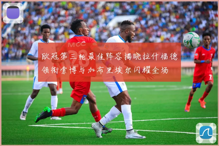 欧冠第三轮最佳阵容揭晓拉什福德领衔索博与加布里埃尔闪耀全场