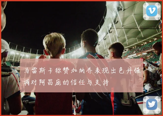马雷斯卡称赞加纳乔表现出色并强调对阿昌庞的信任与支持