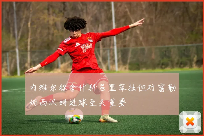 内维尔称舍什科虽显笨拙但对富勒姆西汉姆进球至关重要