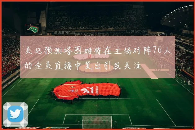 美记预测塔图姆将在主场对阵76人的全美直播中复出引发关注