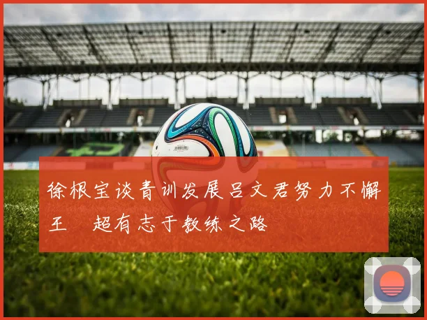 徐根宝谈青训发展吕文君努力不懈王燊超有志于教练之路