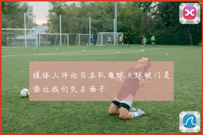 媒体人评论日本队角球头球破门是否让我们失去面子